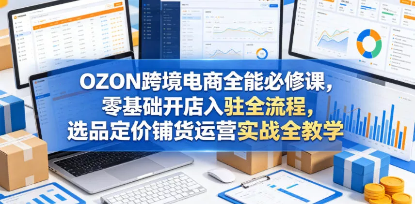OZON跨境电商全能必修课，零基础开店入驻全流程，选品定价铺货运营实战全教学(更新0605)-站源网