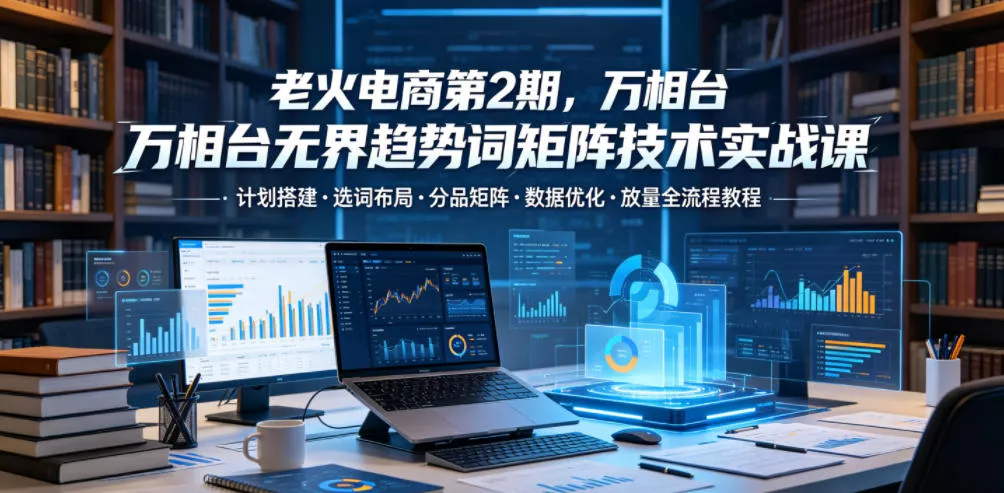 老火电商第2期,万相台无界趋势词矩阵技术实战课,计划搭建・选词布局・分品矩阵・数据优化・放量全流程教程-站源网
